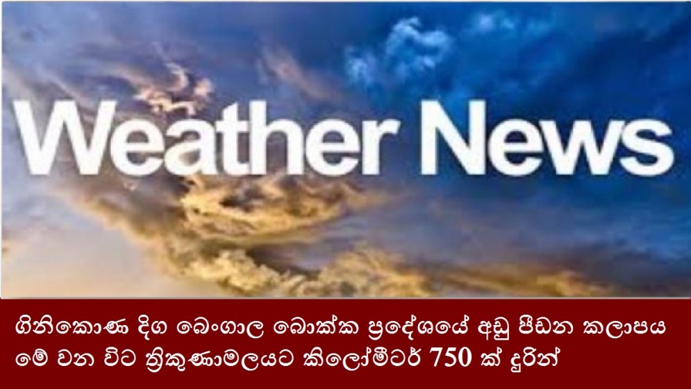 ගිනිකොණ දිග බෙංගාල බොක්ක ප්‍රදේශයේ අඩු පීඩන කලාපය මේ වන විට ත්‍රිකුණාමලයට කිලෝමීටර් 750 ක් දුරින්