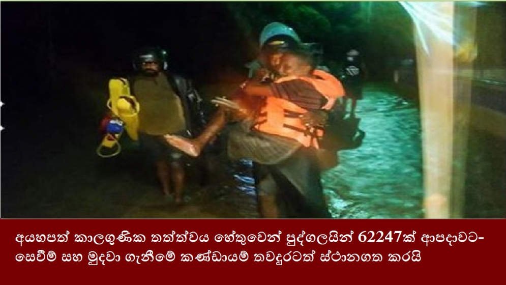 අයහපත් කාලගුණික තත්ත්වය හේතුවෙන් පුද්ගලයින් 62247ක් ආපදාවට- සෙවීම් සහ මුදවා ගැනීමේ ක‍‍ණ්ඩායම් තවදුරටත් ස්ථානගත කරයි