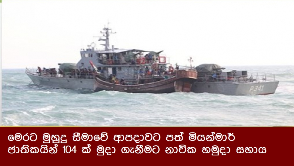 මෙරට මුහුදු සීමාවේ ආපදාවට පත් මියන්මාර් ජාතිකයින් 104 ක් මුදා ගැනීමට නාවික හමුදා සහය